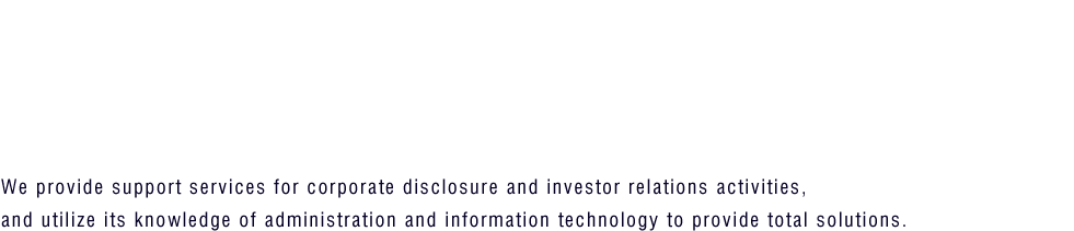 We provide support services for corporate disclosure and investor relations activities, and utilizes its knowledge of administration and information technology to provide total solutions.